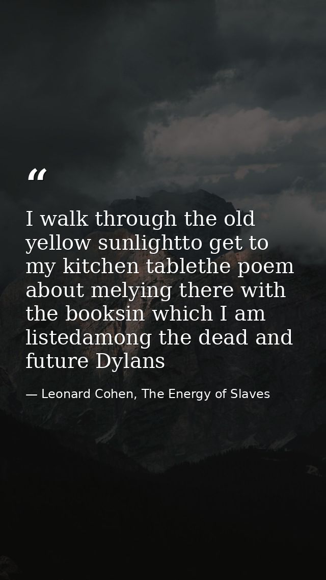 I walk through the old yellow sunlightto get to my kitchen tablethe poem about melying there with the booksin which I am — Leonard Cohen, The Energy of Slaves