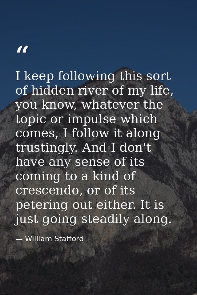 I keep following this sort of hidden river of my life, you know, whatever the topic or impulse which comes, I follow it  — William Stafford