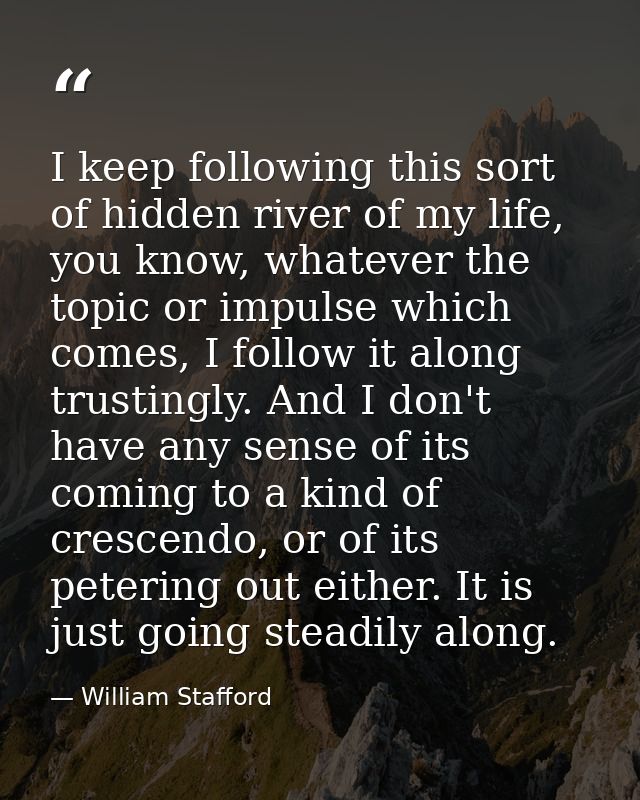 I keep following this sort of hidden river of my life, you know, whatever the topic or impulse which comes, I follow it  — William Stafford