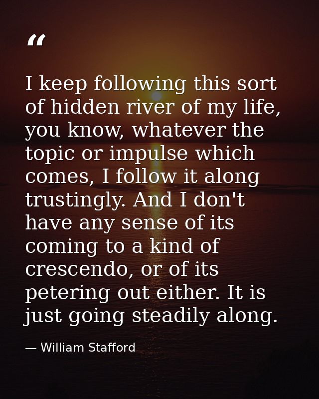 I keep following this sort of hidden river of my life, you know, whatever the topic or impulse which comes, I follow it  — William Stafford
