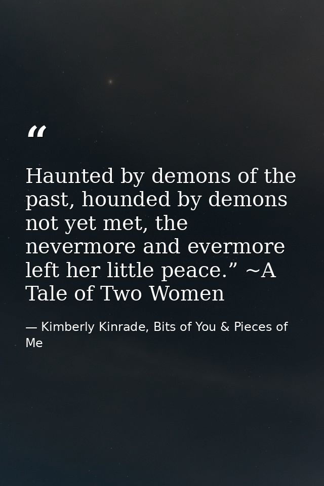 Haunted by demons of the past, hounded by demons not yet met, the nevermore and evermore left her little peace.” ~A Tale — Kimberly Kinrade, Bits of You & Pieces of Me