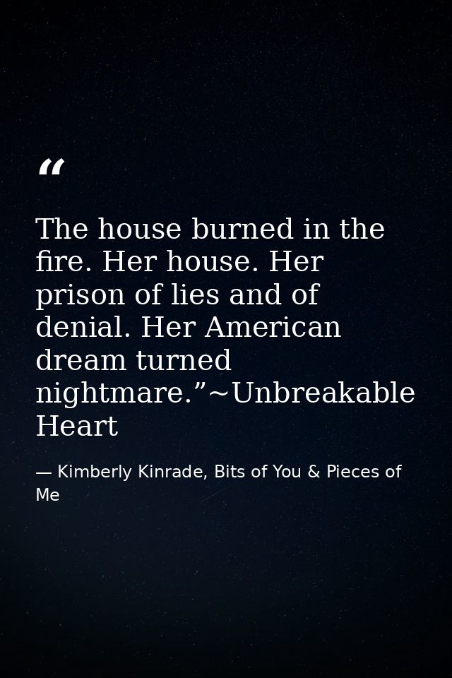 The house burned in the fire. Her house. Her prison of lies and of denial. Her American dream turned nightmare.”~Unbreak — Kimberly Kinrade, Bits of You & Pieces of Me