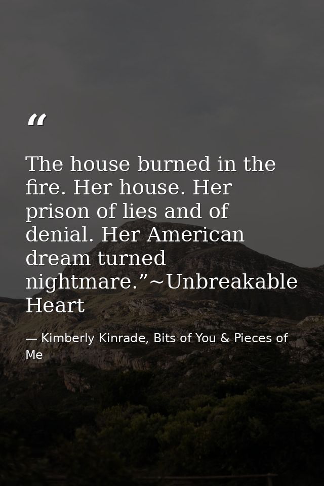 The house burned in the fire. Her house. Her prison of lies and of denial. Her American dream turned nightmare.”~Unbreak — Kimberly Kinrade, Bits of You & Pieces of Me