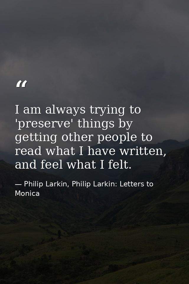 I am always trying to 'preserve' things by getting other people to read what I have written, and feel what I felt. — Philip Larkin, Philip Larkin: Letters to Monica