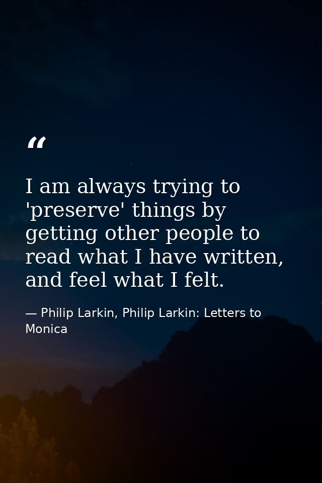 I am always trying to 'preserve' things by getting other people to read what I have written, and feel what I felt. — Philip Larkin, Philip Larkin: Letters to Monica
