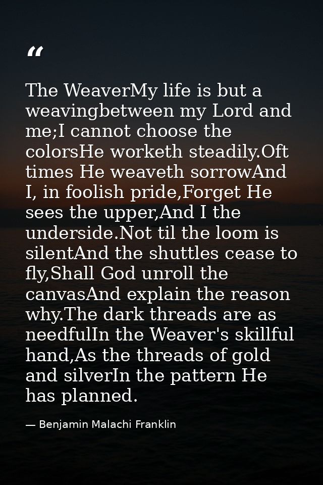 The WeaverMy life is but a weavingbetween my Lord and me;I cannot choose the colorsHe worketh steadily.Oft times He weav — Benjamin Malachi Franklin