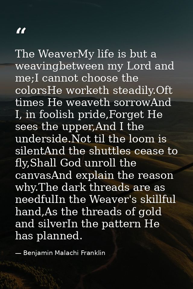 The WeaverMy life is but a weavingbetween my Lord and me;I cannot choose the colorsHe worketh steadily.Oft times He weav — Benjamin Malachi Franklin