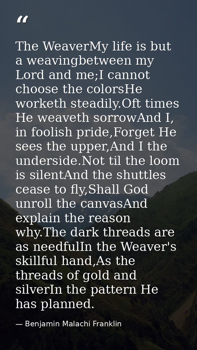 The WeaverMy life is but a weavingbetween my Lord and me;I cannot choose the colorsHe worketh steadily.Oft times He weav — Benjamin Malachi Franklin
