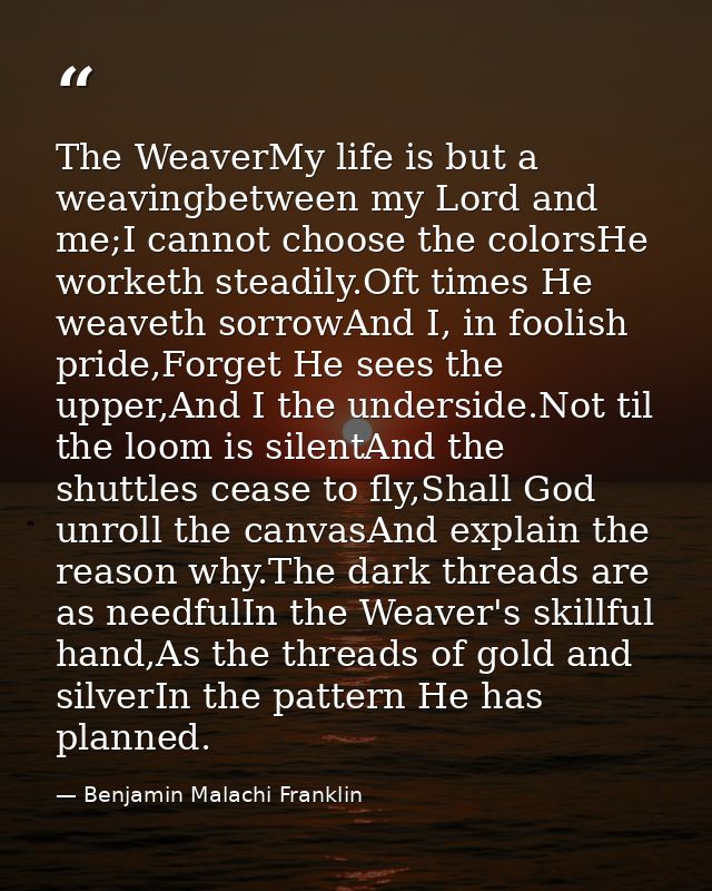 The WeaverMy life is but a weavingbetween my Lord and me;I cannot choose the colorsHe worketh steadily.Oft times He weav — Benjamin Malachi Franklin