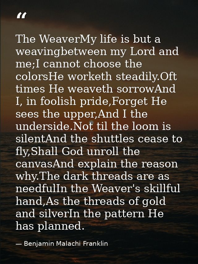 The WeaverMy life is but a weavingbetween my Lord and me;I cannot choose the colorsHe worketh steadily.Oft times He weav — Benjamin Malachi Franklin