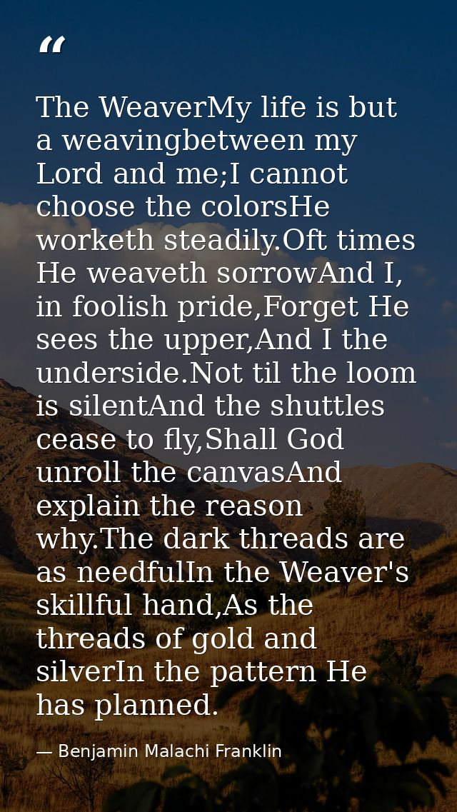 The WeaverMy life is but a weavingbetween my Lord and me;I cannot choose the colorsHe worketh steadily.Oft times He weav — Benjamin Malachi Franklin