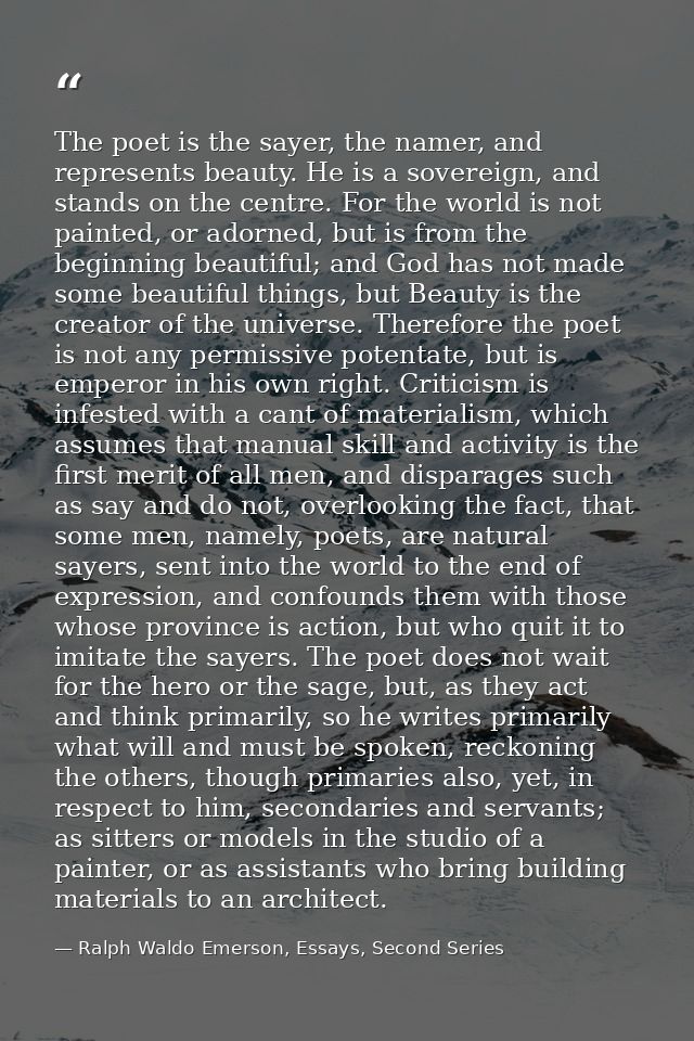 The poet is the sayer, the namer, and represents beauty. He is a sovereign, and stands on the centre. For the world is n — Ralph Waldo Emerson, Essays, Second Series