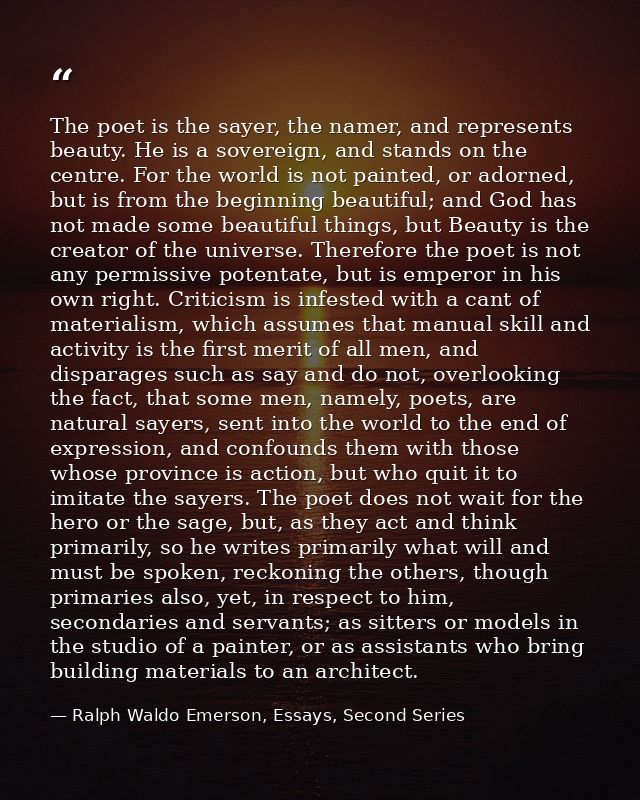 The poet is the sayer, the namer, and represents beauty. He is a sovereign, and stands on the centre. For the world is n — Ralph Waldo Emerson, Essays, Second Series