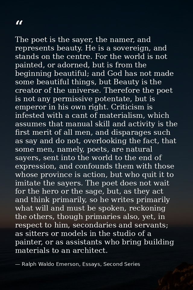 The poet is the sayer, the namer, and represents beauty. He is a sovereign, and stands on the centre. For the world is n — Ralph Waldo Emerson, Essays, Second Series