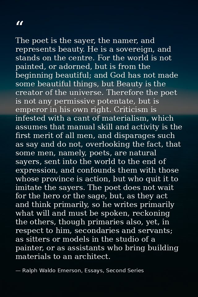 The poet is the sayer, the namer, and represents beauty. He is a sovereign, and stands on the centre. For the world is n — Ralph Waldo Emerson, Essays, Second Series