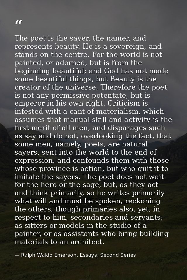 The poet is the sayer, the namer, and represents beauty. He is a sovereign, and stands on the centre. For the world is n — Ralph Waldo Emerson, Essays, Second Series