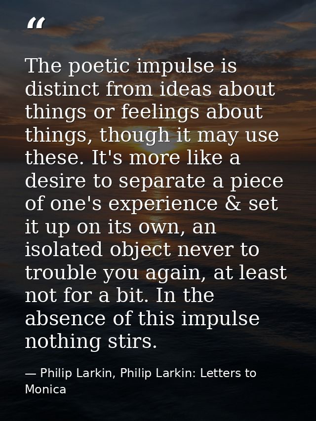 The poetic impulse is distinct from ideas about things or feelings about things, though it may use these. It's more like — Philip Larkin, Philip Larkin: Letters to Monica