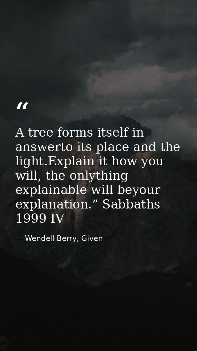 A tree forms itself in answerto its place and the light.Explain it how you will, the onlything explainable will beyour e — Wendell Berry, Given