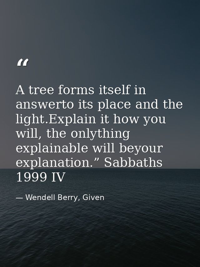 A tree forms itself in answerto its place and the light.Explain it how you will, the onlything explainable will beyour e — Wendell Berry, Given