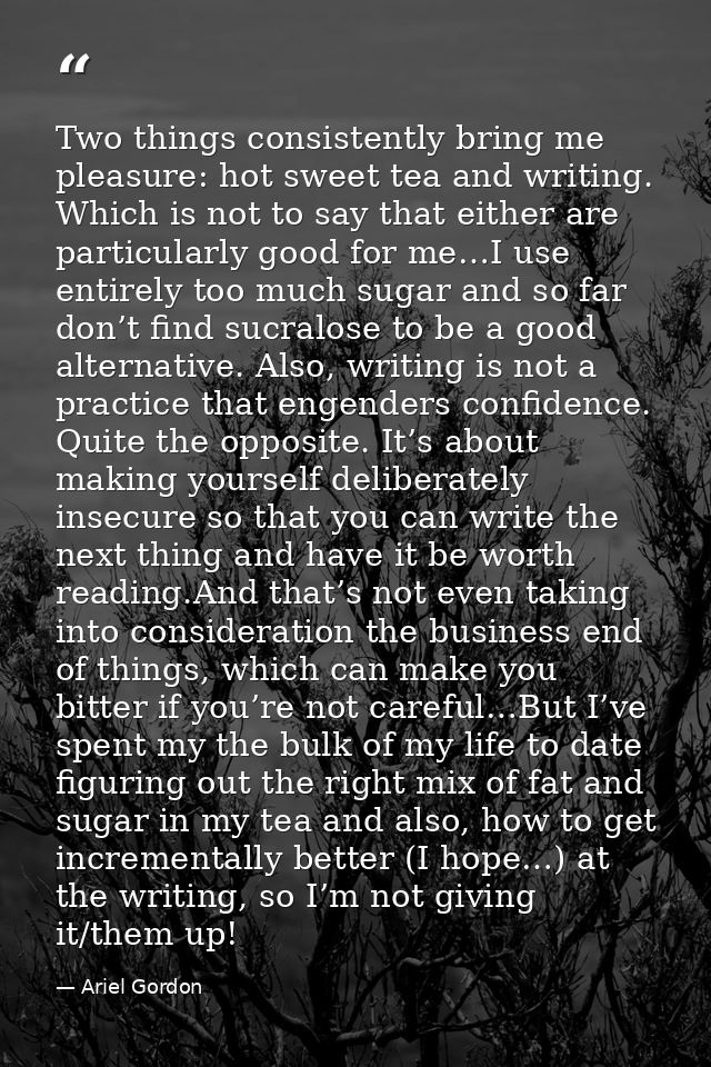 Two things consistently bring me pleasure: hot sweet tea and writing. Which is not to say that either are particularly g — Ariel Gordon