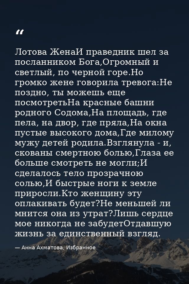 Лотова ЖенаИ праведник шел за посланником Бога,Огромный и светлый, по черной горе.Но громко жене говорила тревога:Не поз — Анна Ахматова, Избранное