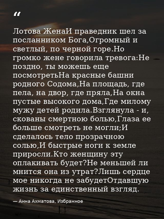 Лотова ЖенаИ праведник шел за посланником Бога,Огромный и светлый, по черной горе.Но громко жене говорила тревога:Не поз — Анна Ахматова, Избранное