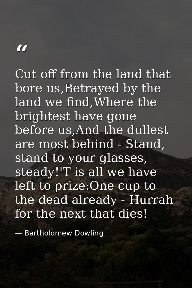 Cut off from the land that bore us,Betrayed by the land we find,Where the brightest have gone before us,And the dullest  — Bartholomew Dowling