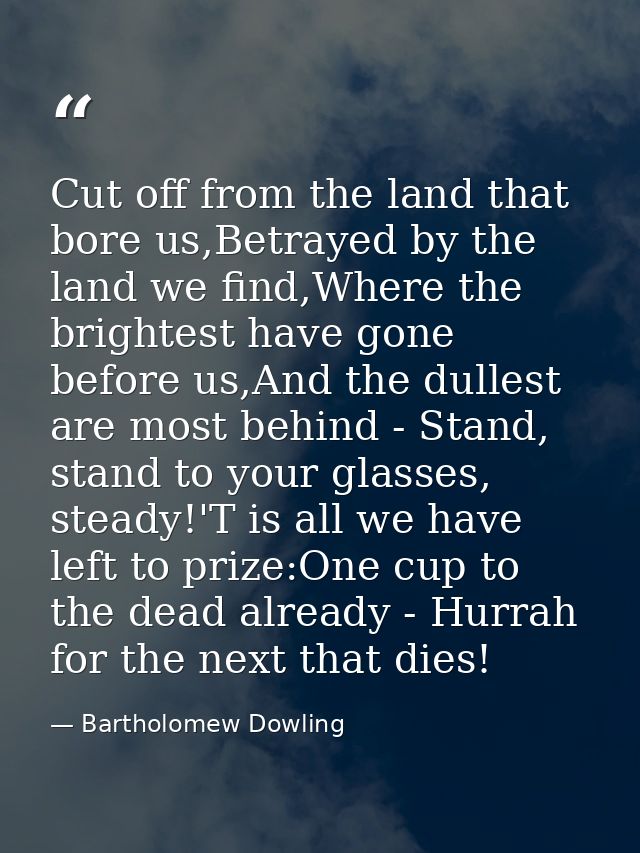 Cut off from the land that bore us,Betrayed by the land we find,Where the brightest have gone before us,And the dullest  — Bartholomew Dowling