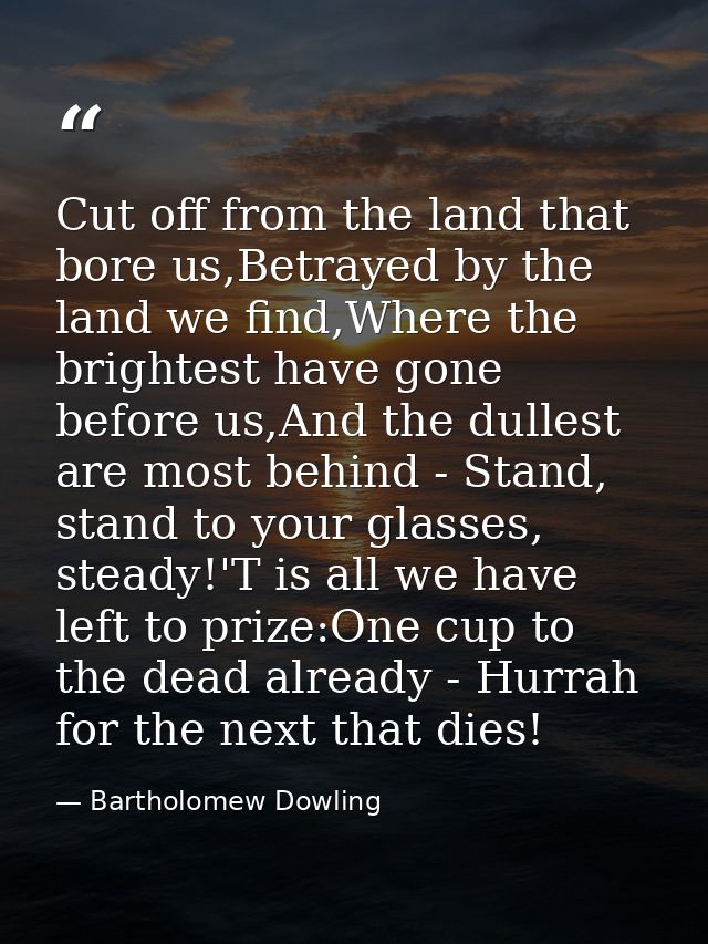 Cut off from the land that bore us,Betrayed by the land we find,Where the brightest have gone before us,And the dullest  — Bartholomew Dowling