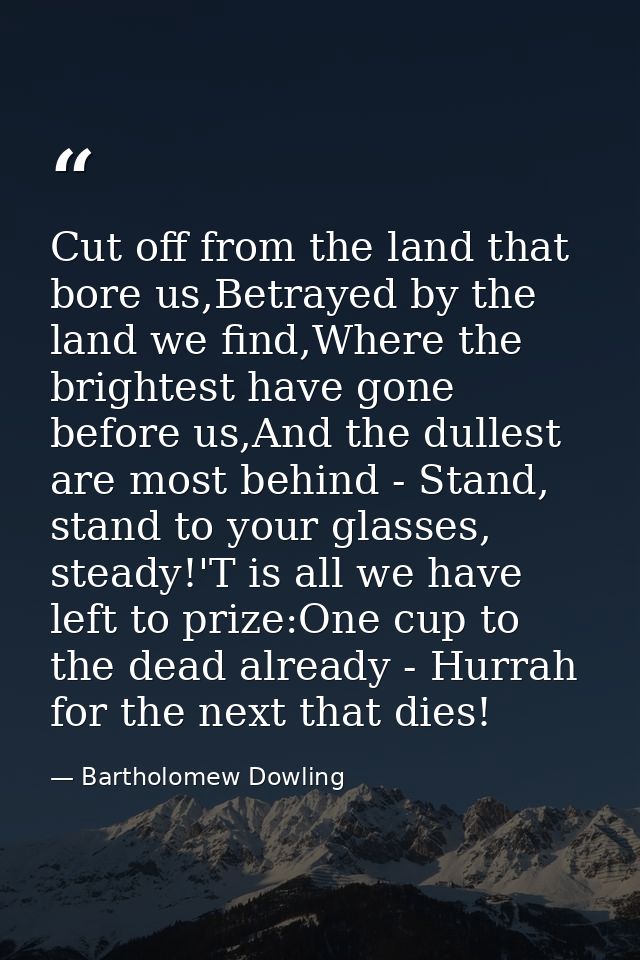 Cut off from the land that bore us,Betrayed by the land we find,Where the brightest have gone before us,And the dullest  — Bartholomew Dowling