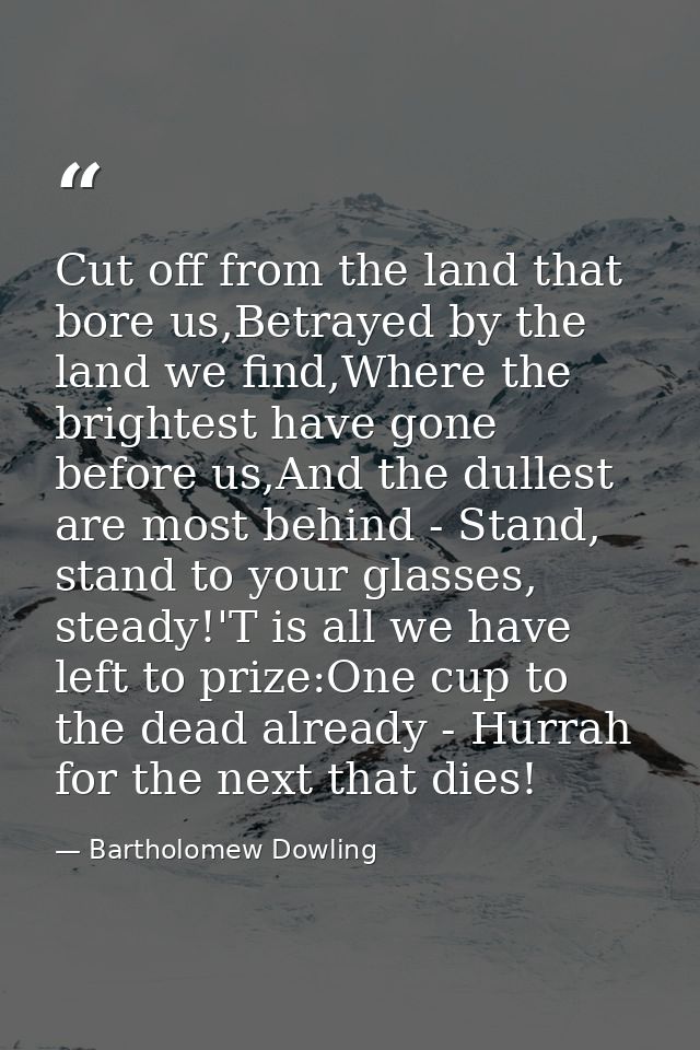 Cut off from the land that bore us,Betrayed by the land we find,Where the brightest have gone before us,And the dullest  — Bartholomew Dowling