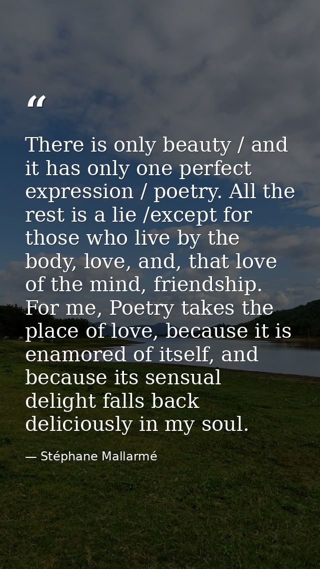 There is only beauty / and it has only one perfect expression / poetry. All the rest is a lie /except for those who live — Stéphane Mallarmé