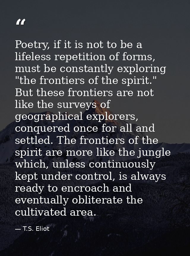 Poetry, if it is not to be a lifeless repetition of forms, must be constantly exploring "the frontiers of the spirit." B — T.S. Eliot