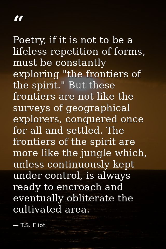 Poetry, if it is not to be a lifeless repetition of forms, must be constantly exploring "the frontiers of the spirit." B — T.S. Eliot