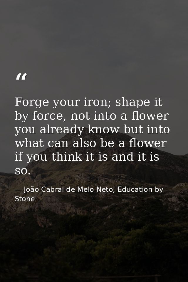Forge your iron; shape it by force, not into a flower you already know but into what can also be a flower if you think i — João Cabral de Melo Neto, Education by Stone