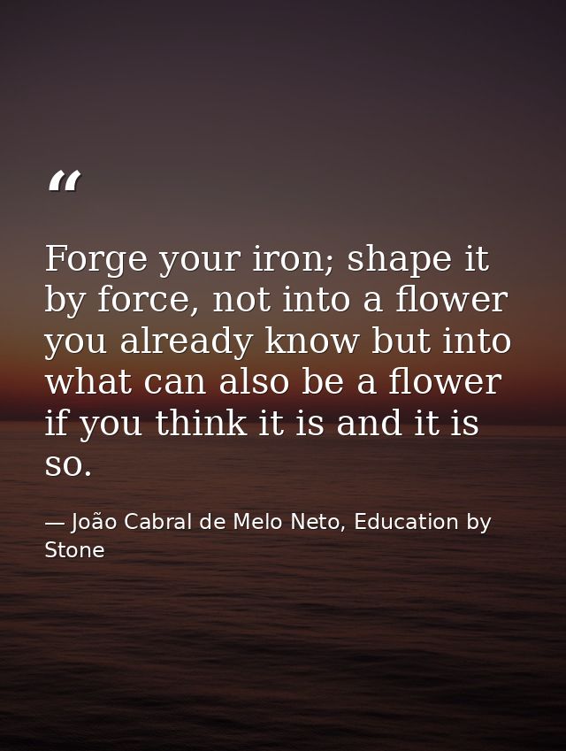 Forge your iron; shape it by force, not into a flower you already know but into what can also be a flower if you think i — João Cabral de Melo Neto, Education by Stone