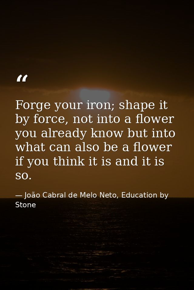 Forge your iron; shape it by force, not into a flower you already know but into what can also be a flower if you think i — João Cabral de Melo Neto, Education by Stone