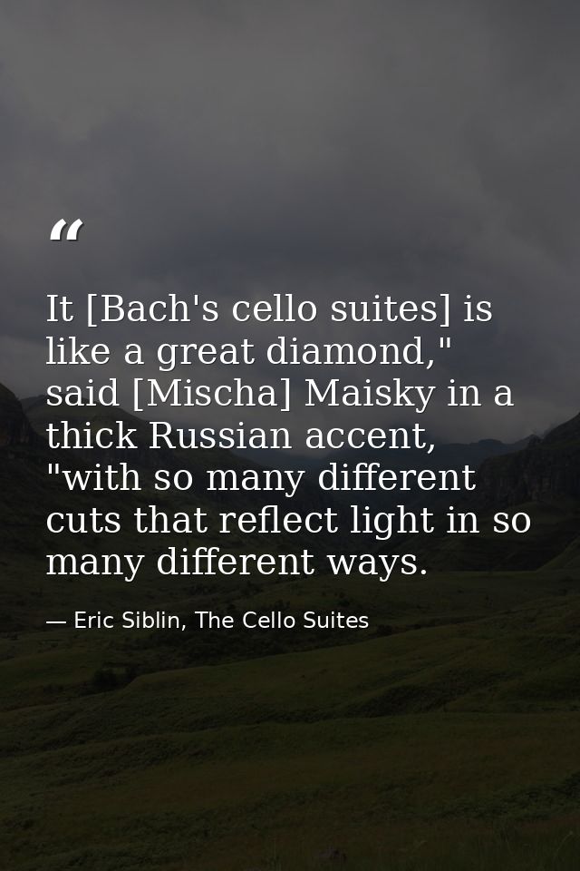 It [Bach's cello suites] is like a great diamond," said [Mischa] Maisky in a thick Russian accent, "with so many differe — Eric Siblin, The Cello Suites