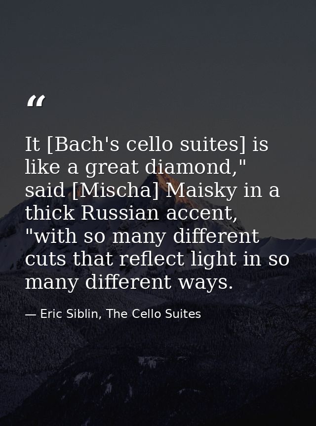 It [Bach's cello suites] is like a great diamond," said [Mischa] Maisky in a thick Russian accent, "with so many differe — Eric Siblin, The Cello Suites