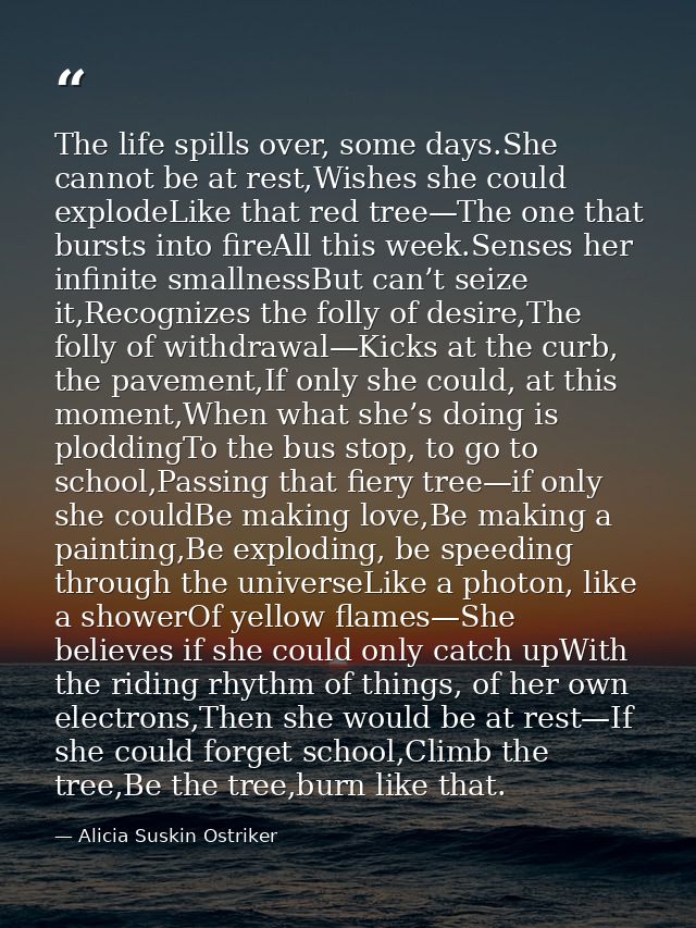The life spills over, some days.She cannot be at rest,Wishes she could explodeLike that red tree—The one that bursts int — Alicia Suskin Ostriker
