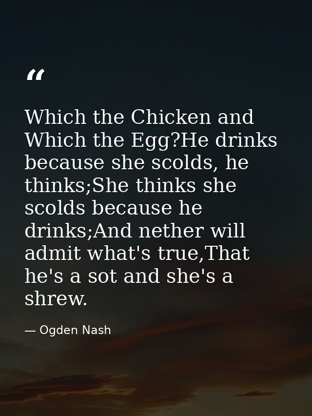 Which the Chicken and Which the Egg?He drinks because she scolds, he thinks;She thinks she scolds because he drinks;And  — Ogden Nash