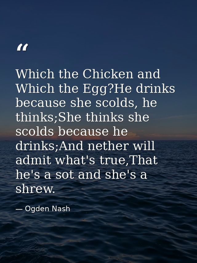Which the Chicken and Which the Egg?He drinks because she scolds, he thinks;She thinks she scolds because he drinks;And  — Ogden Nash