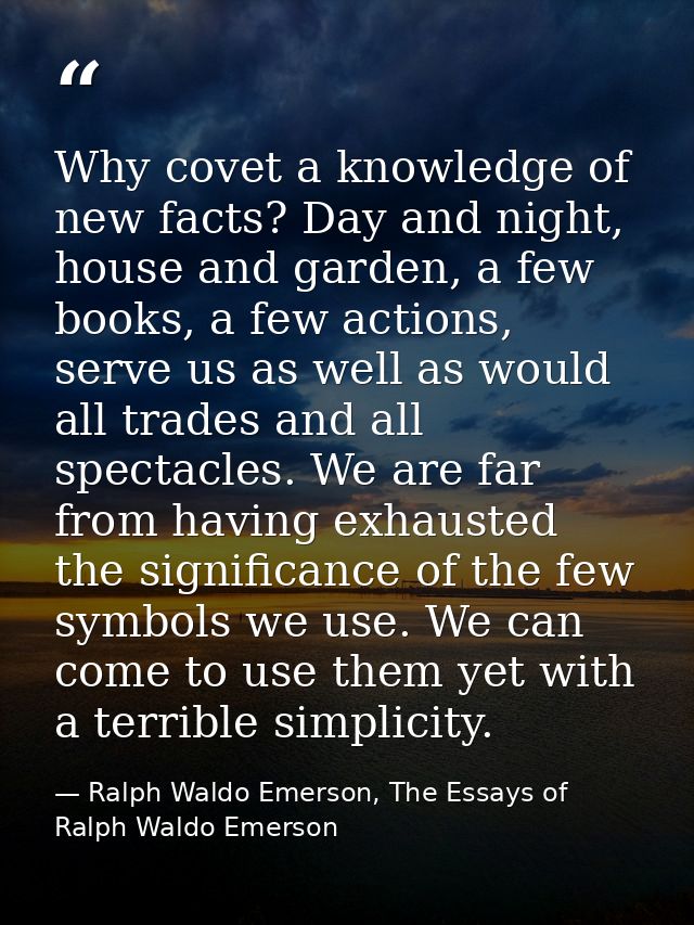 Why covet a knowledge of new facts? Day and night, house and garden, a few books, a few actions, serve us as well as wou — Ralph Waldo Emerson, The Essays of Ralph Waldo Emerson