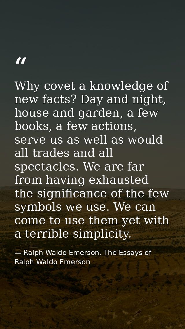 Why covet a knowledge of new facts? Day and night, house and garden, a few books, a few actions, serve us as well as wou — Ralph Waldo Emerson, The Essays of Ralph Waldo Emerson