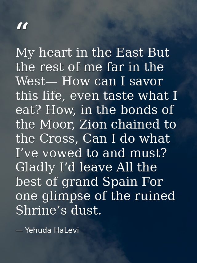 My heart in the East But the rest of me far in the West— How can I savor this life, even taste what I eat? How, in the b — Yehuda HaLevi