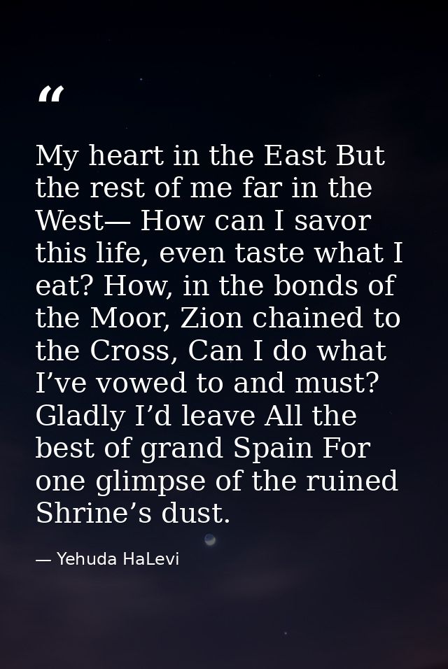 My heart in the East But the rest of me far in the West— How can I savor this life, even taste what I eat? How, in the b — Yehuda HaLevi