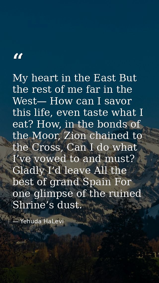 My heart in the East But the rest of me far in the West— How can I savor this life, even taste what I eat? How, in the b — Yehuda HaLevi