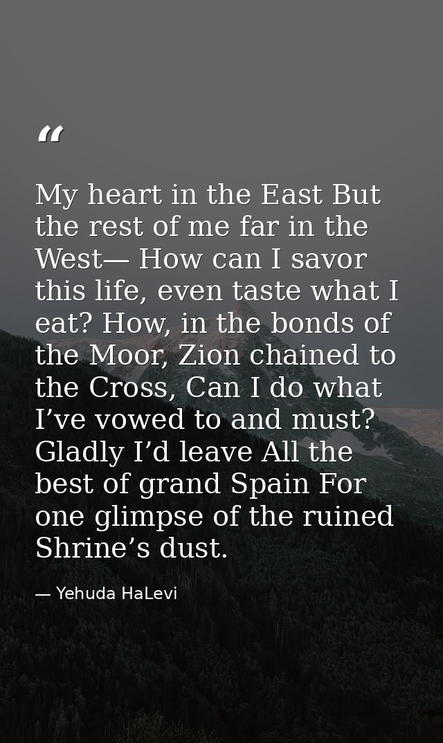 My heart in the East But the rest of me far in the West— How can I savor this life, even taste what I eat? How, in the b — Yehuda HaLevi