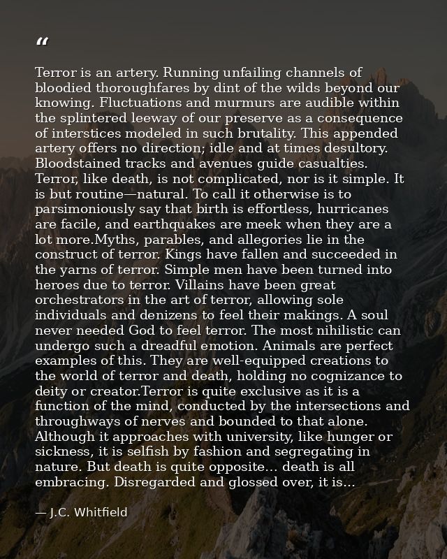 Terror is an artery. Running unfailing channels of bloodied thoroughfares by dint of the wilds beyond our knowing. Fluct — J.C. Whitfield