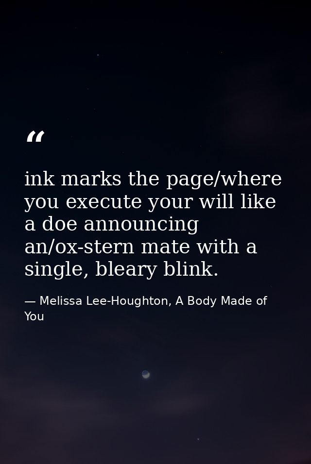ink marks the page/where you execute your will like a doe announcing an/ox-stern mate with a single, bleary blink. — Melissa Lee-Houghton, A Body Made of You